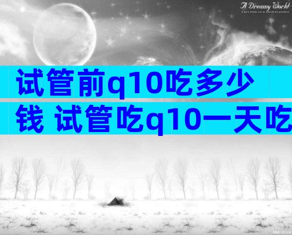 试管前q10吃多少钱 试管吃q10一天吃多少